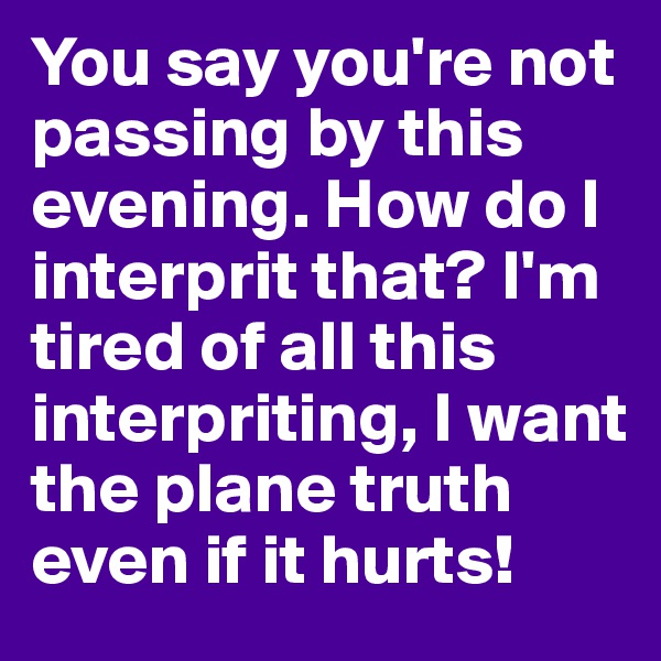 You say you're not passing by this evening. How do I interprit that? I'm tired of all this interpriting, I want the plane truth even if it hurts!