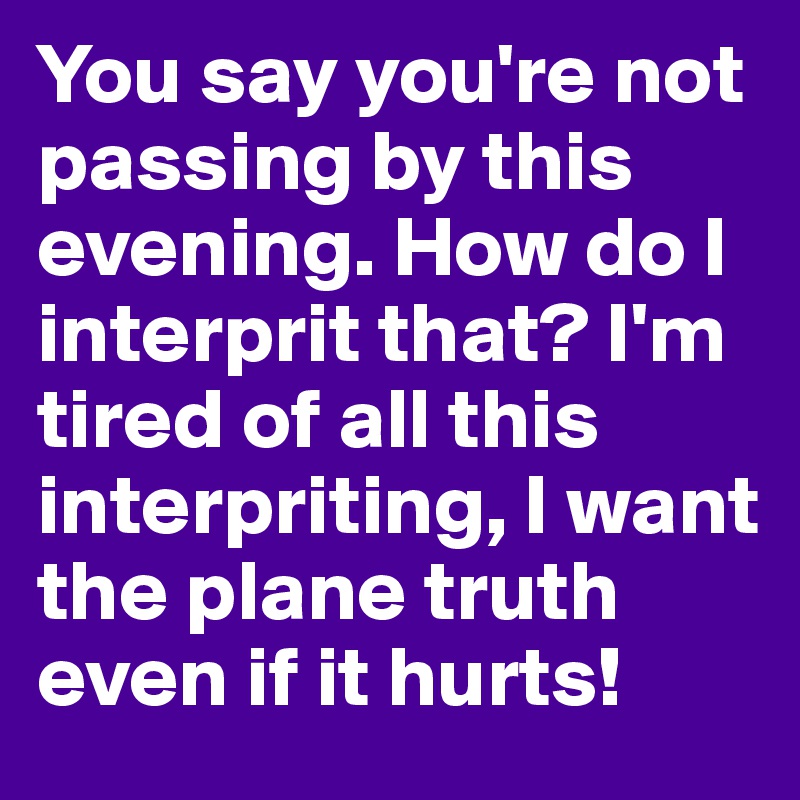 You say you're not passing by this evening. How do I interprit that? I'm tired of all this interpriting, I want the plane truth even if it hurts!