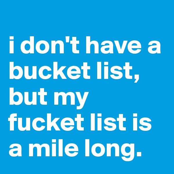 
i don't have a bucket list, but my fucket list is a mile long.