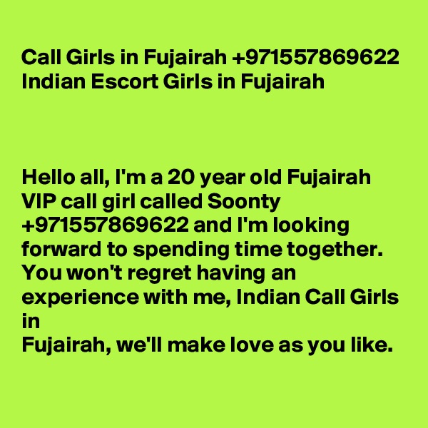
Call Girls in Fujairah +971557869622 Indian Escort Girls in Fujairah



Hello all, I'm a 20 year old Fujairah VIP call girl called Soonty +971557869622 and I'm looking forward to spending time together. You won't regret having an experience with me, Indian Call Girls in 
Fujairah, we'll make love as you like. 