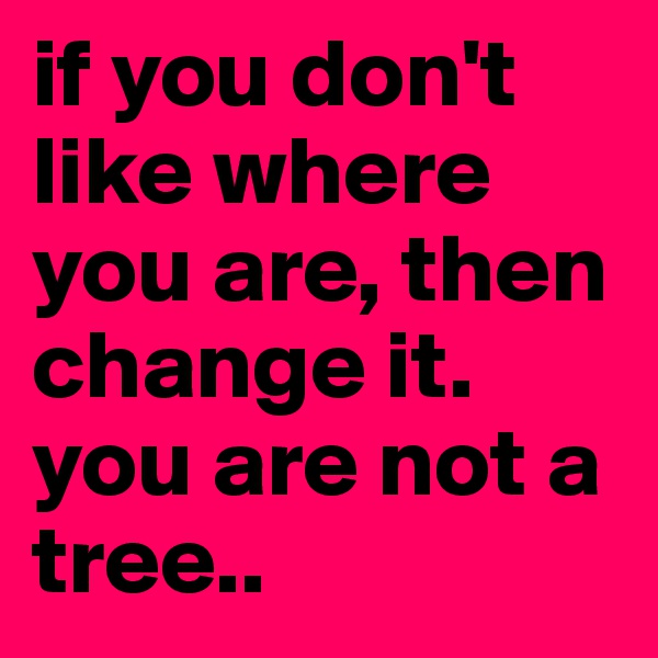if you don't like where you are, then change it.
you are not a tree..