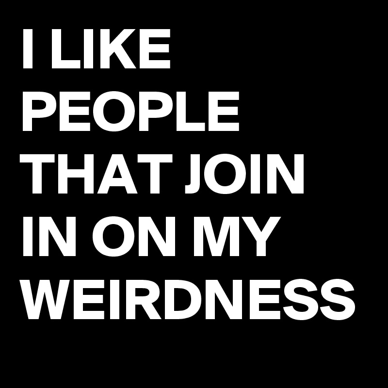 I LIKE PEOPLE THAT JOIN IN ON MY WEIRDNESS