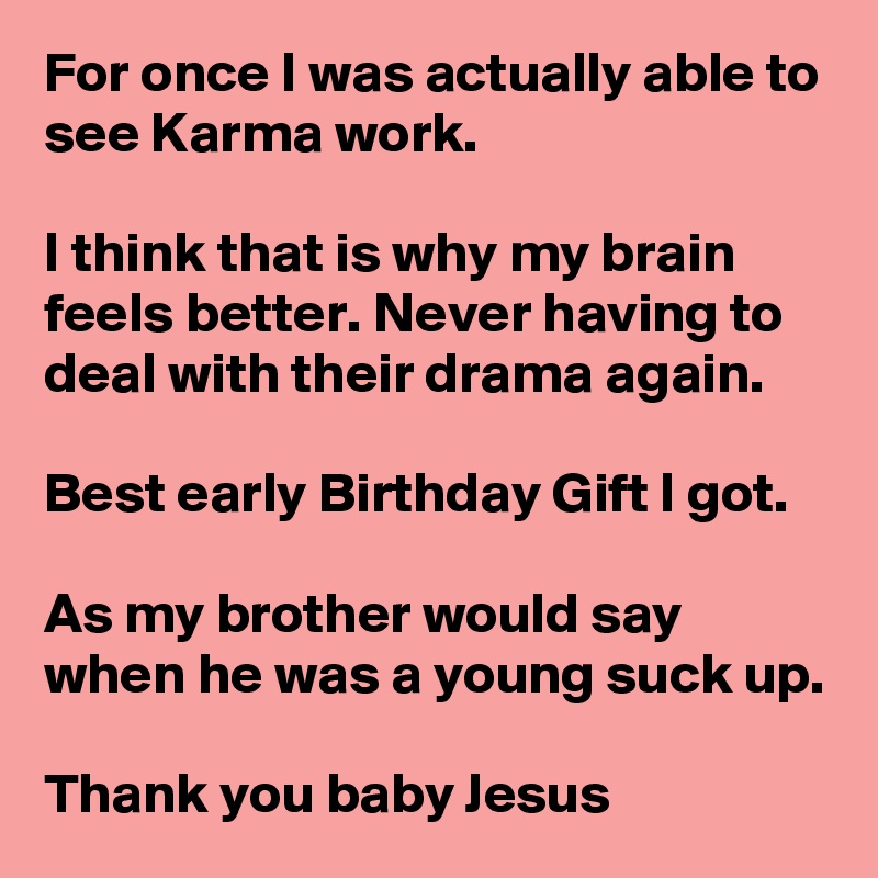 For once I was actually able to see Karma work.

I think that is why my brain feels better. Never having to deal with their drama again. 

Best early Birthday Gift I got.

As my brother would say when he was a young suck up.

Thank you baby Jesus