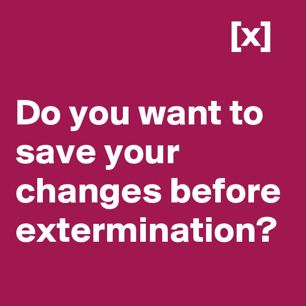                              [x]

Do you want to save your changes before extermination?