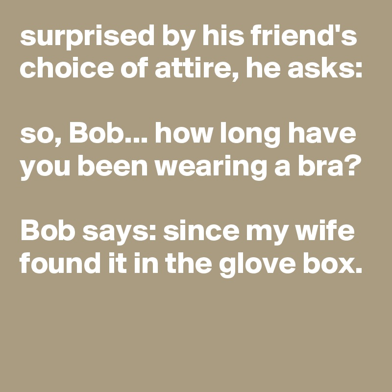 surprised by his friend's choice of attire, he asks: 

so, Bob... how long have you been wearing a bra?

Bob says: since my wife found it in the glove box.
