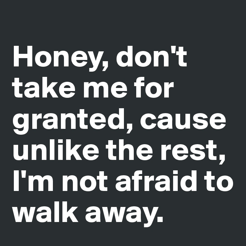 
Honey, don't take me for granted, cause unlike the rest, I'm not afraid to walk away.