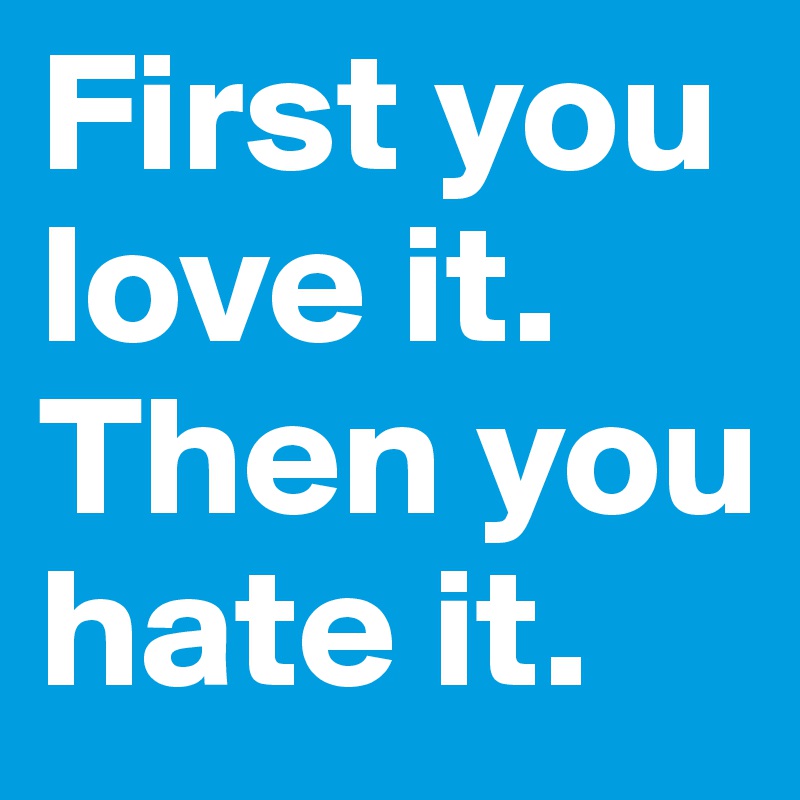 First you love it. Then you hate it. 