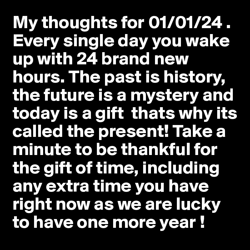 My thoughts for 01/01/24 . Every single day you wake up with 24 brand new hours. The past is history, the future is a mystery and today is a gift  thats why its called the present! Take a minute to be thankful for the gift of time, including any extra time you have right now as we are lucky to have one more year !