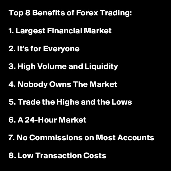 Top 8 Benefits of Forex Trading:

1. Largest Financial Market 

2. It's for Everyone

3. High Volume and Liquidity

4. Nobody Owns The Market

5. Trade the Highs and the Lows

6. A 24-Hour Market

7. No Commissions on Most Accounts

8. Low Transaction Costs