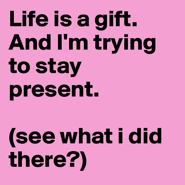 Life is a gift. 
And I'm trying to stay present. 

(see what i did there?)