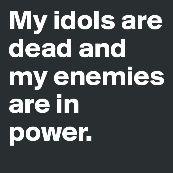 My idols are dead and my enemies are in power. 
