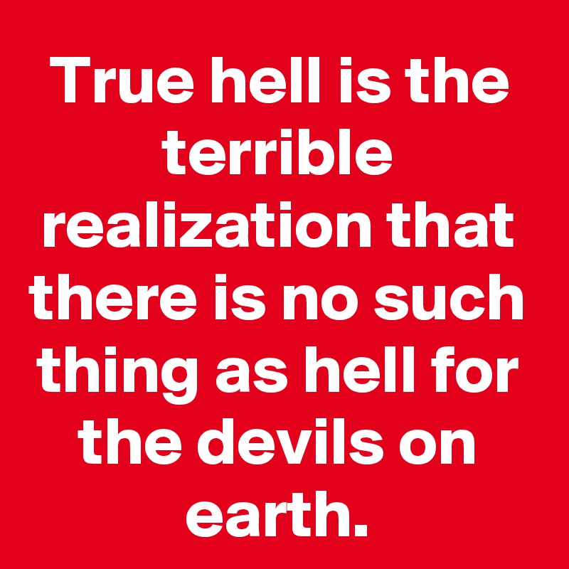 True hell is the terrible realization that there is no such thing as hell for the devils on earth.
