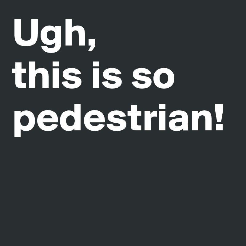 Ugh, 
this is so pedestrian!