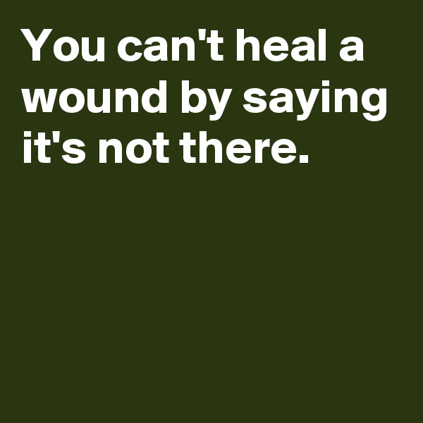 You can't heal a wound by saying it's not there.



