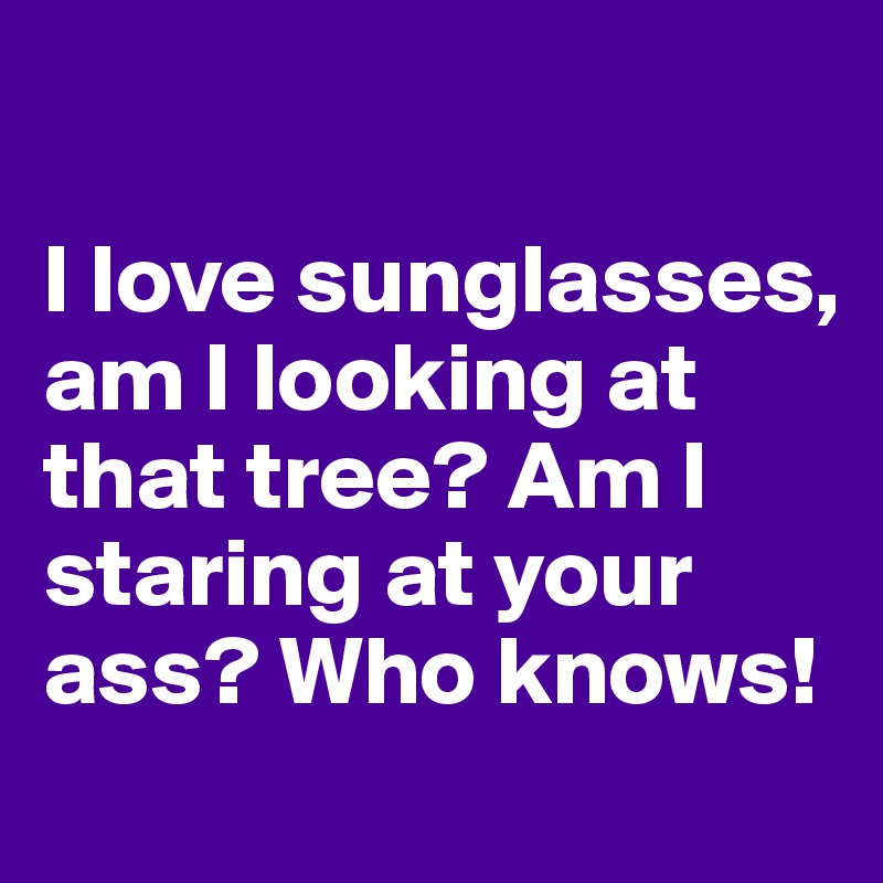 

I love sunglasses, am I looking at that tree? Am I staring at your ass? Who knows!