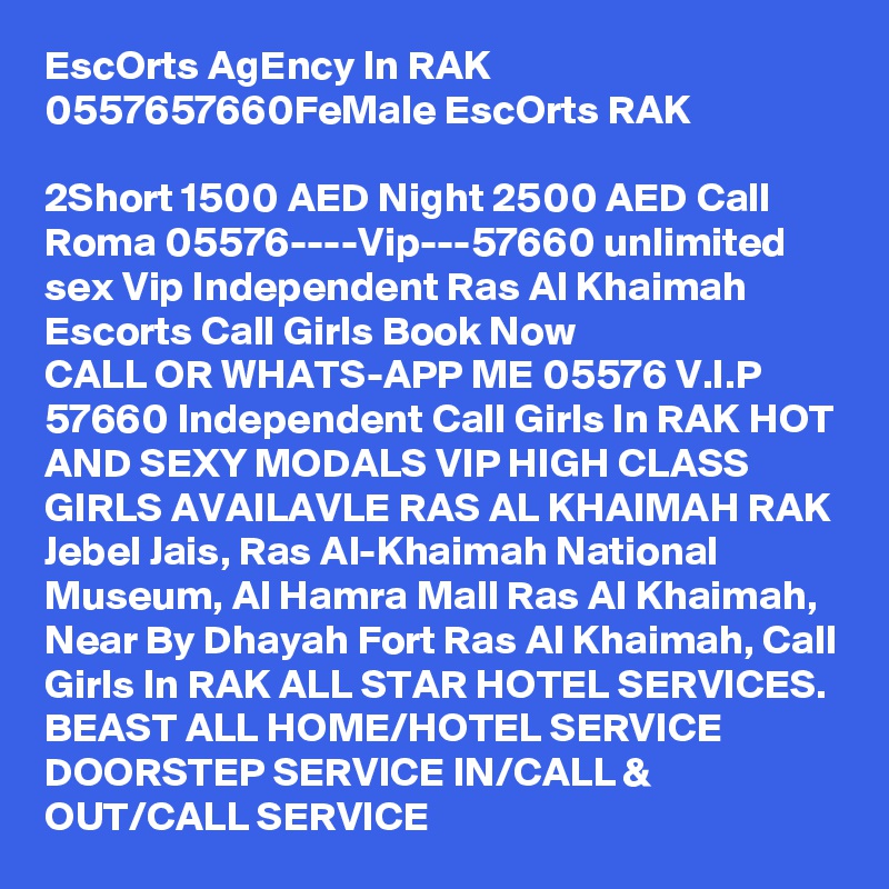 EscOrts AgEncy In RAK 0557657660FeMale EscOrts RAK

2Short 1500 AED Night 2500 AED Call Roma 05576----Vip---57660 unlimited sex Vip Independent Ras Al Khaimah Escorts Call Girls Book Now
CALL OR WHATS-APP ME 05576 V.I.P 57660 Independent Call Girls In RAK HOT AND SEXY MODALS VIP HIGH CLASS GIRLS AVAILAVLE RAS AL KHAIMAH RAK Jebel Jais, Ras Al-Khaimah National Museum, Al Hamra Mall Ras Al Khaimah, Near By Dhayah Fort Ras Al Khaimah, Call Girls In RAK ALL STAR HOTEL SERVICES. BEAST ALL HOME/HOTEL SERVICE DOORSTEP SERVICE IN/CALL & OUT/CALL SERVICE 