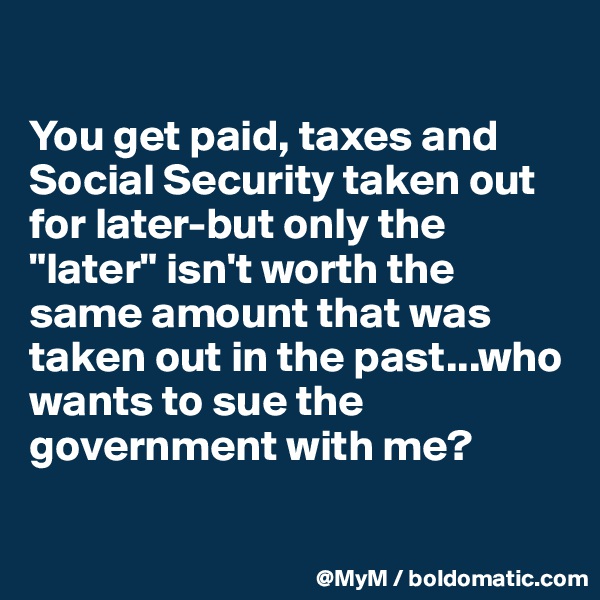

You get paid, taxes and Social Security taken out for later-but only the "later" isn't worth the same amount that was taken out in the past...who wants to sue the government with me?

