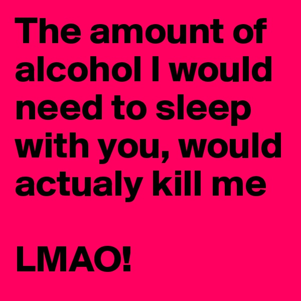 The amount of alcohol I would need to sleep with you, would actualy kill me

LMAO!