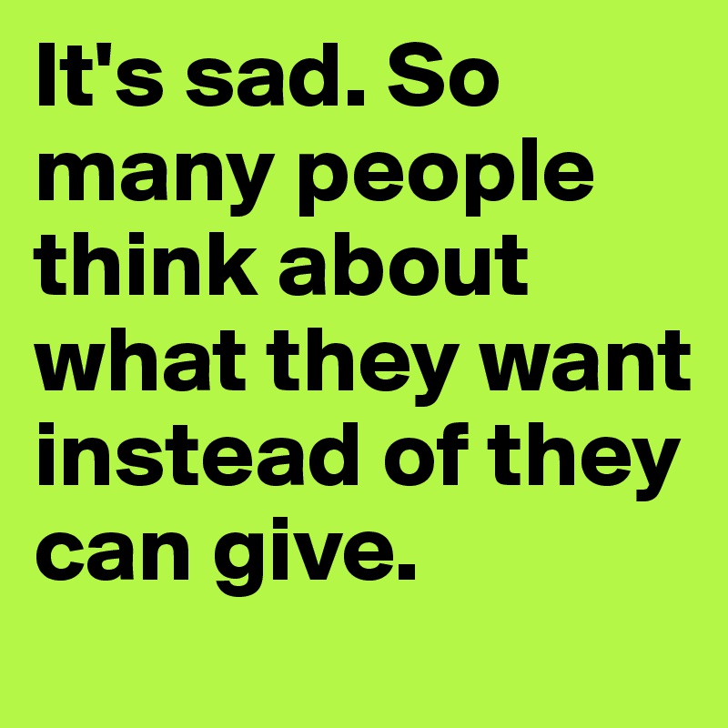 It's sad. So many people think about what they want instead of they can give.