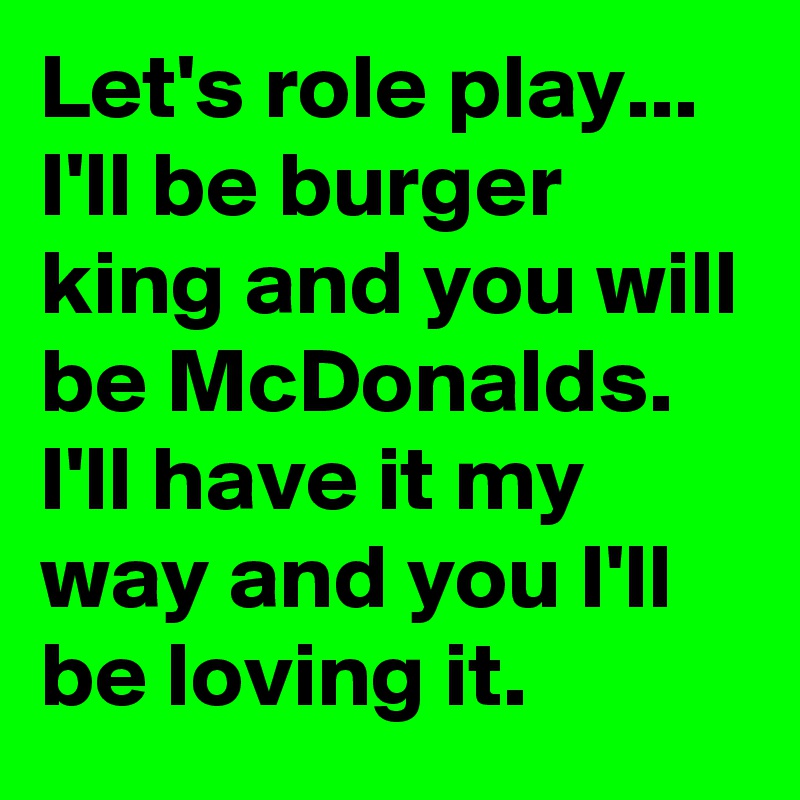 Let's role play... I'll be burger king and you will be McDonalds. I'll have it my way and you I'll be loving it.
