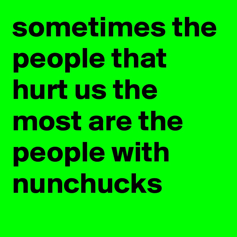 sometimes the people that hurt us the most are the people with nunchucks