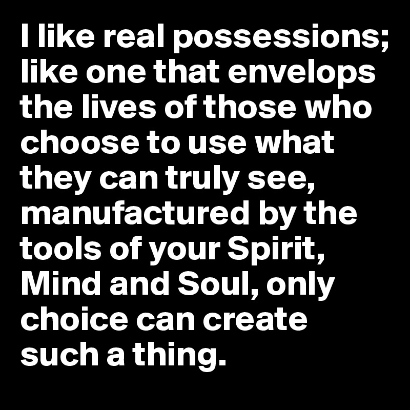 I like real possessions; like one that envelops the lives of those who choose to use what they can truly see, manufactured by the tools of your Spirit, Mind and Soul, only choice can create such a thing. 