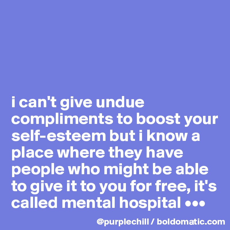 




i can't give undue compliments to boost your self-esteem but i know a place where they have people who might be able to give it to you for free, it's called mental hospital •••