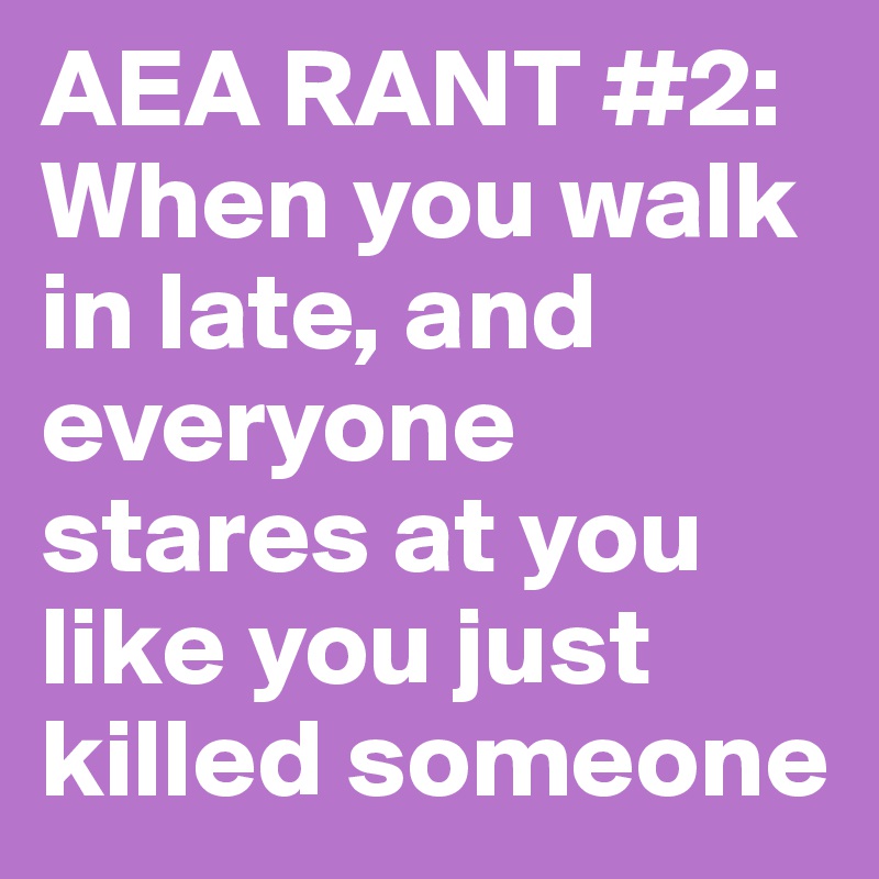 AEA RANT #2: When you walk in late, and everyone stares at you like you just killed someone
