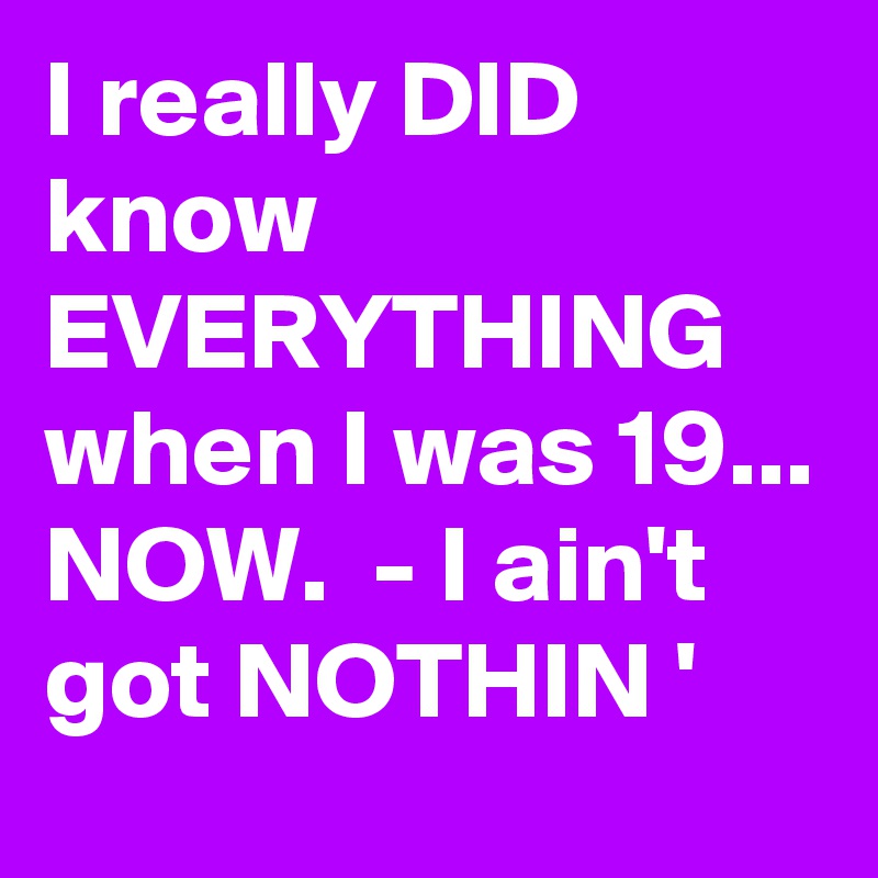 I really DID know EVERYTHING 
when I was 19... NOW.  - I ain't got NOTHIN '