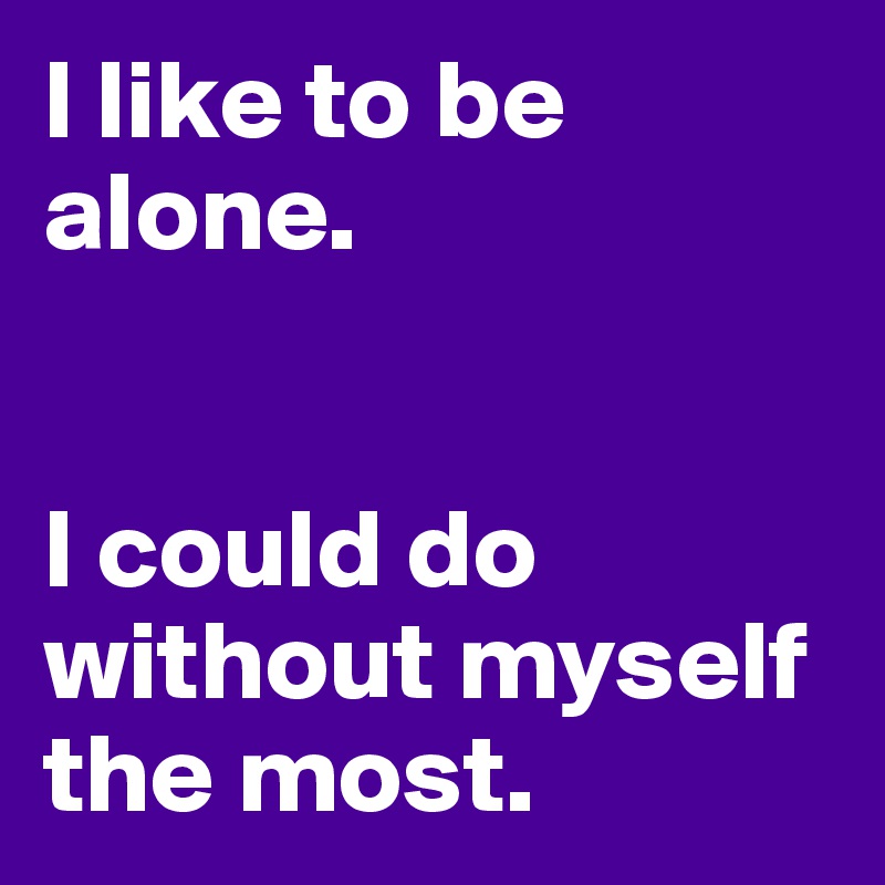 I like to be alone.  


I could do without myself the most.
