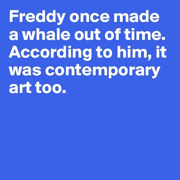 Freddy once made 
a whale out of time. 
According to him, it 
was contemporary 
art too.




