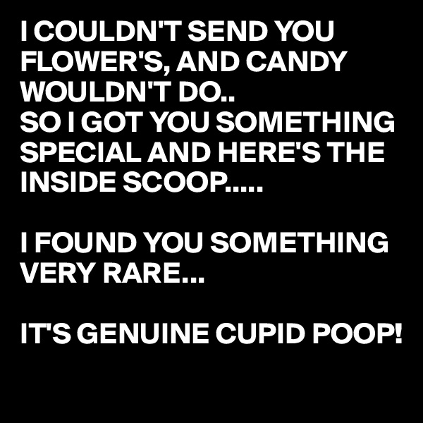 I COULDN'T SEND YOU FLOWER'S, AND CANDY WOULDN'T DO..
SO I GOT YOU SOMETHING SPECIAL AND HERE'S THE INSIDE SCOOP.....

I FOUND YOU SOMETHING VERY RARE...

IT'S GENUINE CUPID POOP!
