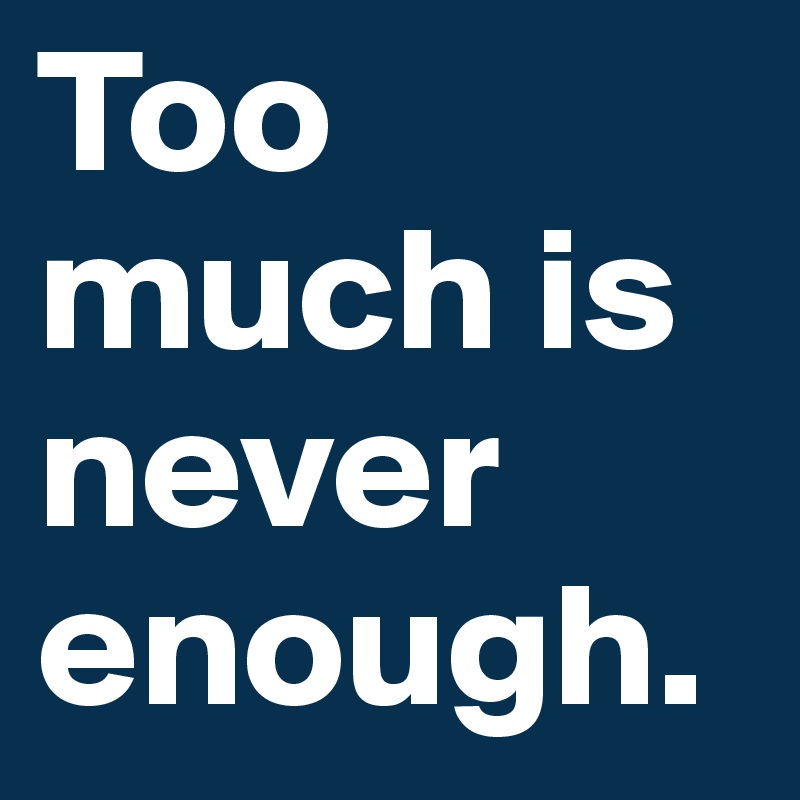 Too much is never enough.
