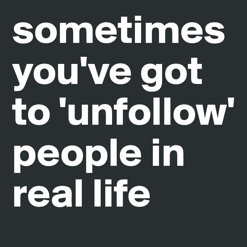 sometimes you've got to 'unfollow' people in real life 