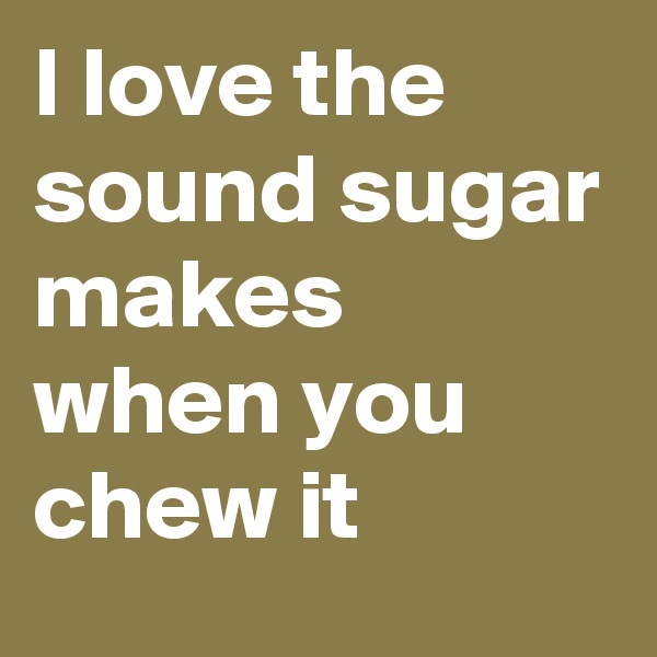I love the sound sugar makes when you chew it 