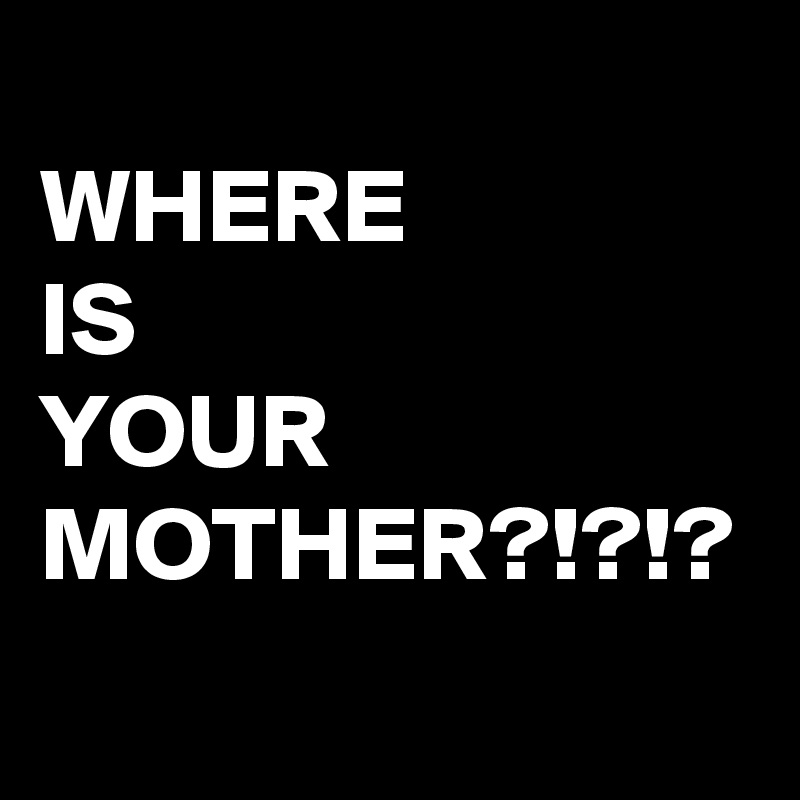 
WHERE 
IS
YOUR
MOTHER?!?!?