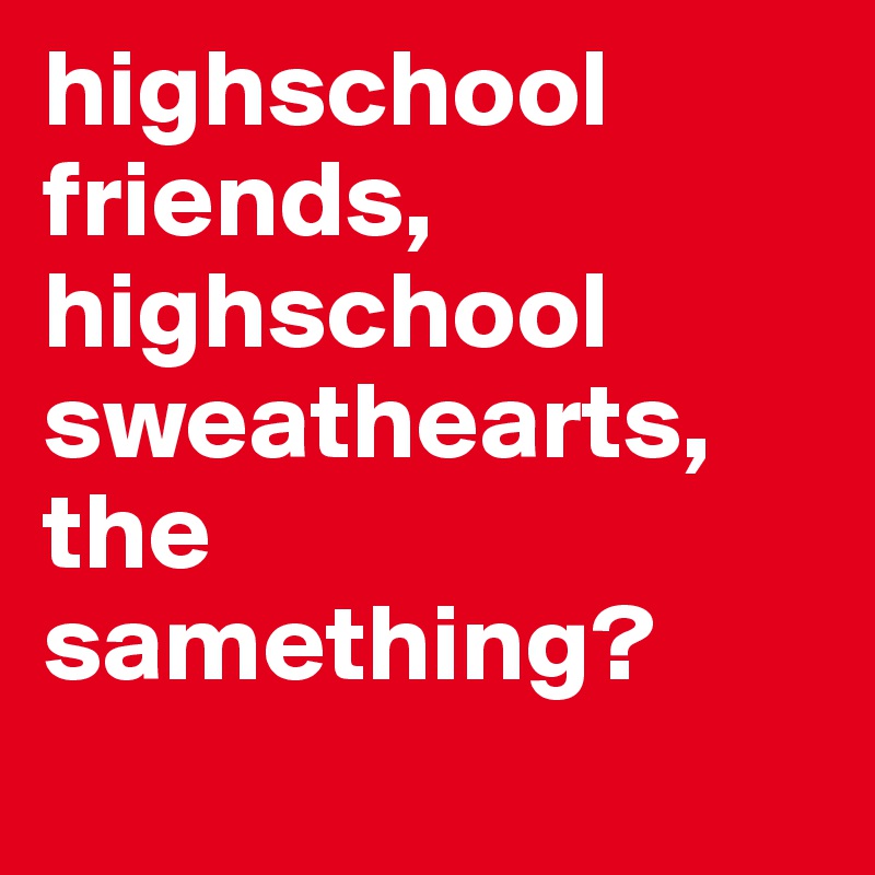 highschool friends, highschool sweathearts, the samething?
