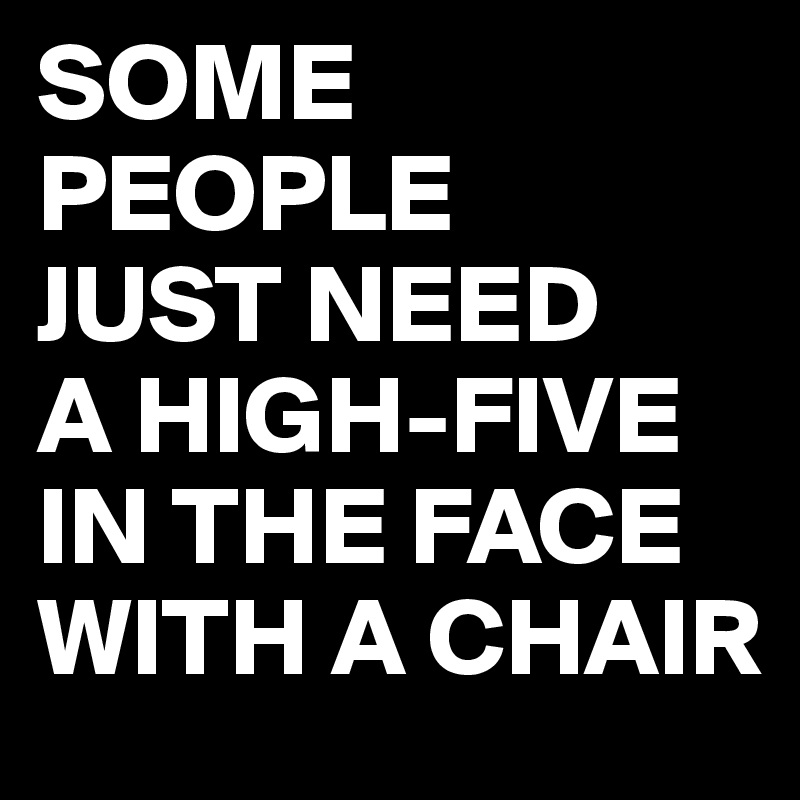 SOME PEOPLE
JUST NEED
A HIGH-FIVE
IN THE FACE
WITH A CHAIR