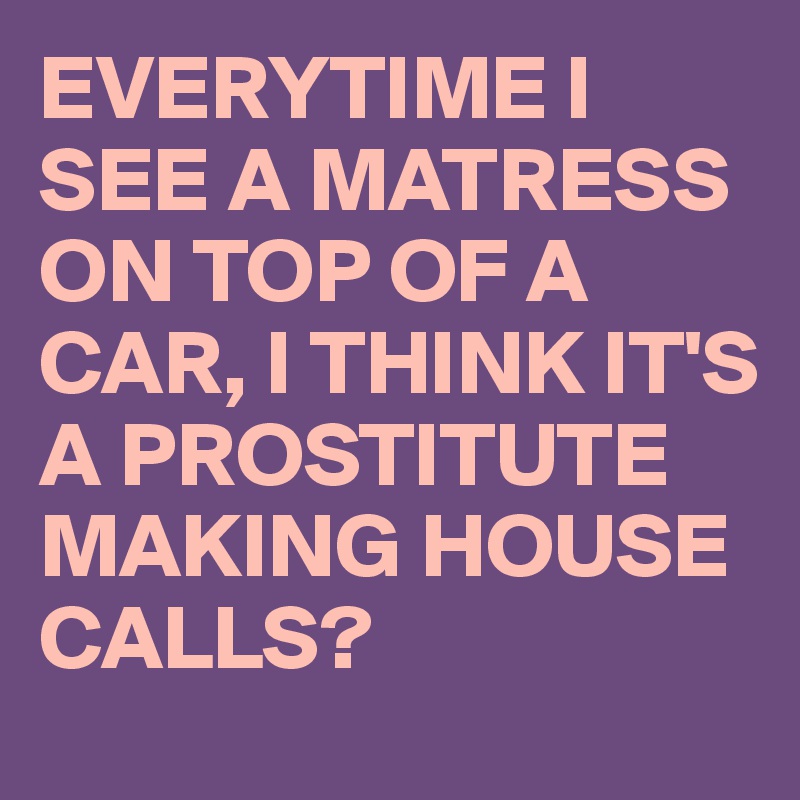 EVERYTIME I SEE A MATRESS ON TOP OF A CAR, I THINK IT'S A PROSTITUTE MAKING HOUSE CALLS?