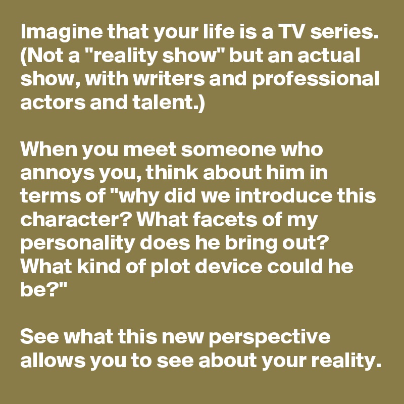 Imagine that your life is a TV series. (Not a "reality show" but an actual show, with writers and professional actors and talent.)

When you meet someone who annoys you, think about him in terms of "why did we introduce this character? What facets of my personality does he bring out? What kind of plot device could he be?"

See what this new perspective allows you to see about your reality.