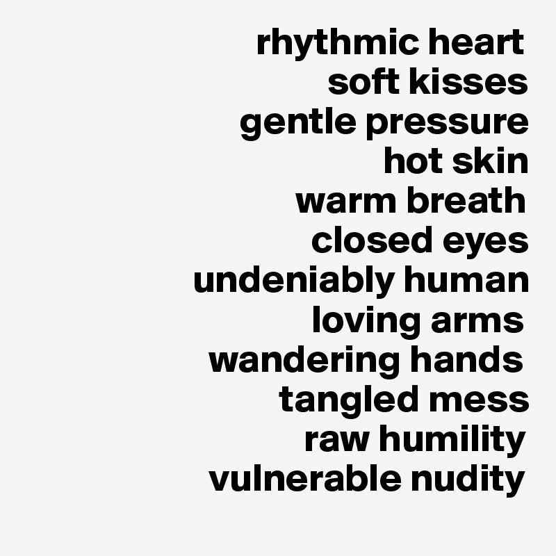                              rhythmic heart 
                                      soft kisses
                           gentle pressure
                                             hot skin
                                  warm breath
                                    closed eyes
                     undeniably human
                                    loving arms
                       wandering hands
                                tangled mess
                                   raw humility
                       vulnerable nudity