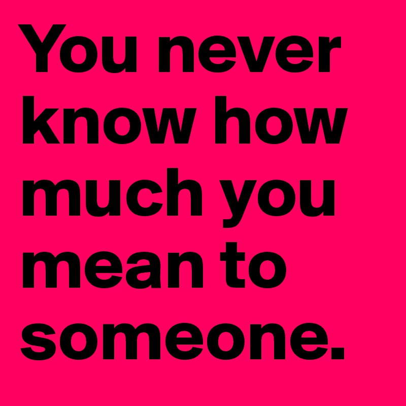 You never know how much you mean to someone.