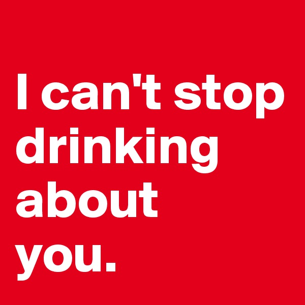 
I can't stop drinking about 
you. 