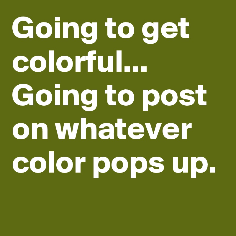 Going to get colorful...
Going to post on whatever color pops up.
