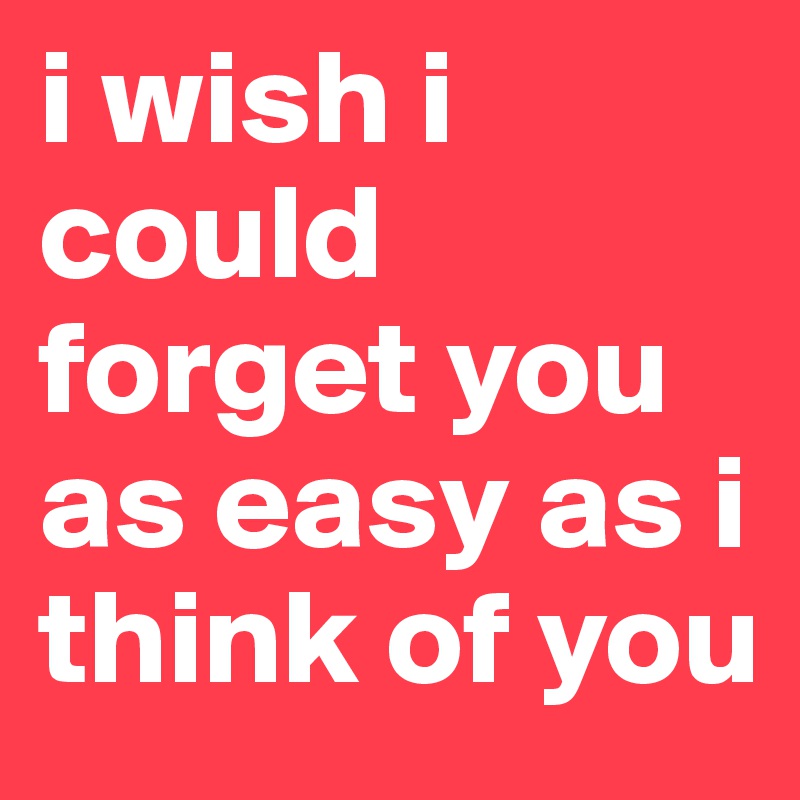 i wish i could forget you as easy as i think of you