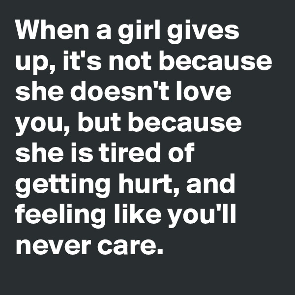 When a girl gives up, it's not because she doesn't love you, but because she is tired of getting hurt, and feeling like you'll never care.
