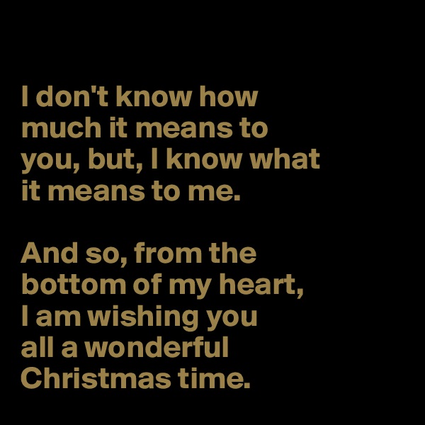 

I don't know how 
much it means to 
you, but, I know what 
it means to me.

And so, from the 
bottom of my heart, 
I am wishing you
all a wonderful 
Christmas time. 