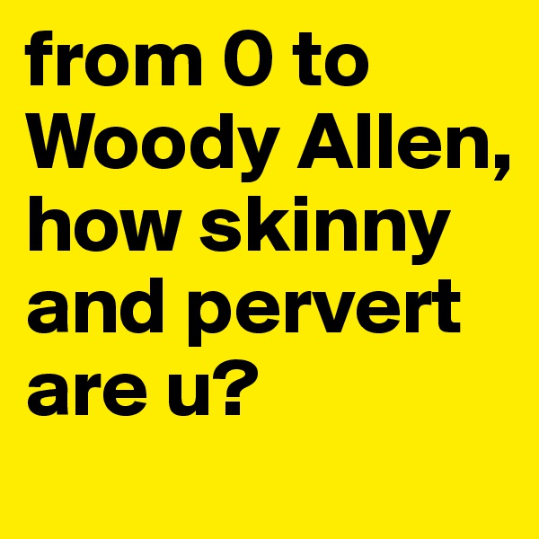 from 0 to Woody Allen, how skinny and pervert are u?