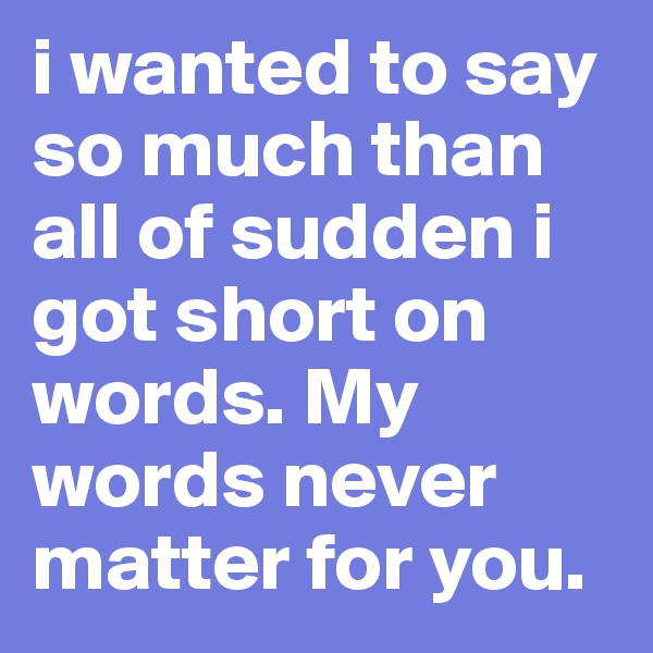 i wanted to say so much than all of sudden i got short on words. My words never matter for you. 