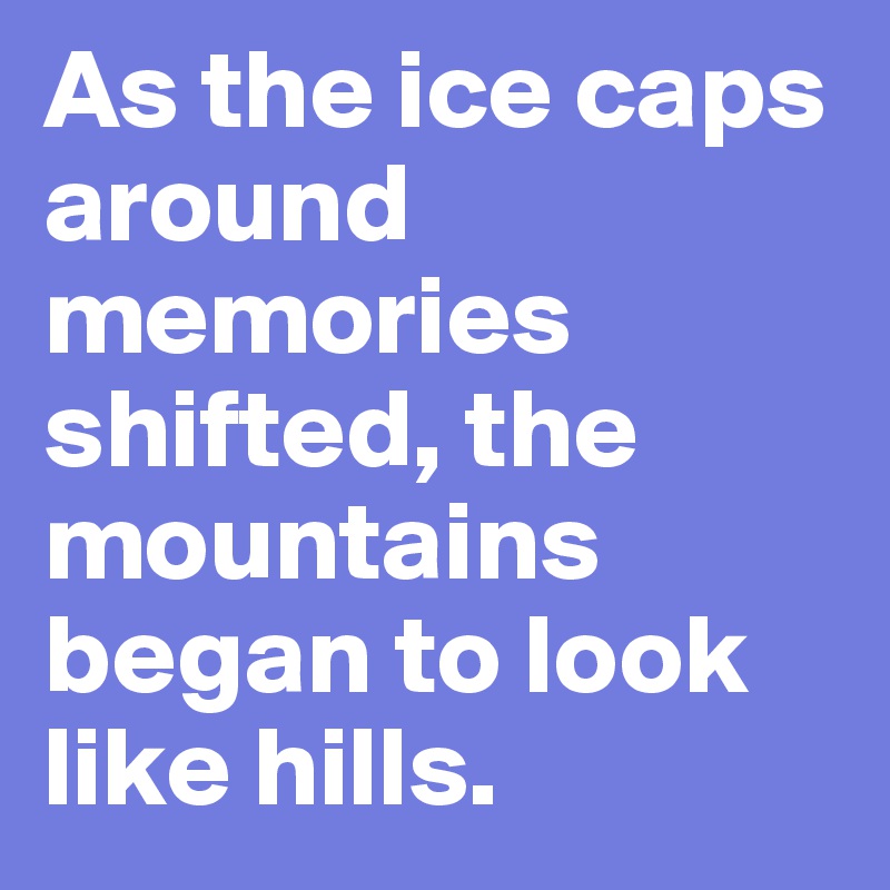 As the ice caps around memories shifted, the mountains began to look like hills.